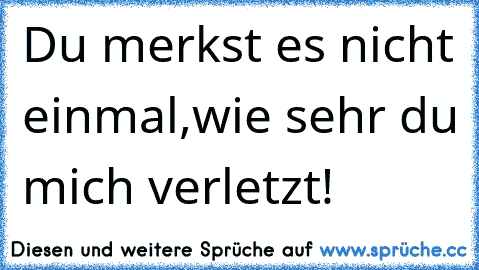 Du merkst es nicht einmal,wie sehr du mich verletzt!