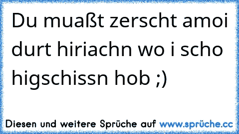 Du muaßt zerscht amoi durt hiriachn wo i scho higschissn hob ;)