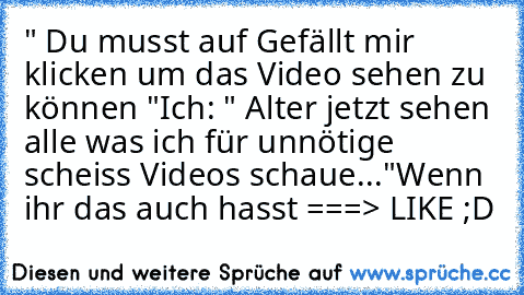 " Du musst auf Gefällt mir klicken um das Video sehen zu können "
Ich: " Alter jetzt sehen alle was ich für unnötige scheiss Videos schaue..."
Wenn ihr das auch hasst ===> LIKE ;D