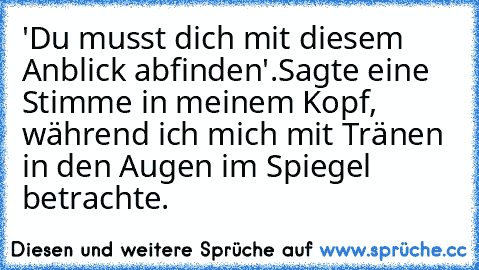 'Du musst dich mit diesem Anblick abfinden'.
Sagte eine Stimme in meinem Kopf, während ich mich mit Tränen in den Augen im Spiegel betrachte.