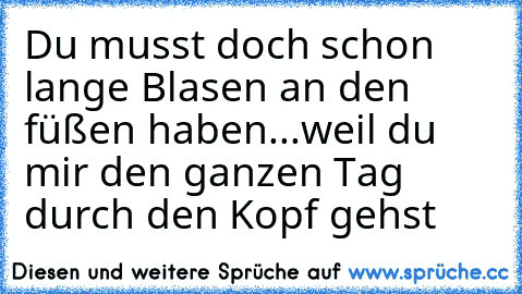 Du musst doch schon lange Blasen an den füßen haben...weil du mir den ganzen Tag durch den Kopf gehst ♥