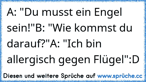 A: "Du musst ein Engel sein!"
B: "Wie kommst du darauf?"
A: "Ich bin allergisch gegen Flügel"
:D