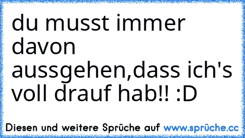 du musst immer davon aussgehen,dass ich's voll drauf hab!! :D