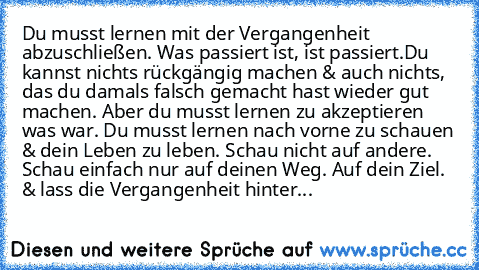 Du musst lernen mit der Vergangenheit abzuschließen. Was passiert ist, ist passiert.Du kannst nichts rückgängig machen & auch nichts, das du damals falsch gemacht hast wieder gut machen. Aber du musst lernen zu akzeptieren was war. Du musst lernen nach vorne zu schauen & dein Leben zu leben. Schau nicht auf andere. Schau einfach nur auf deinen Weg. Auf dein Ziel. & lass die Vergangenheit hinter...