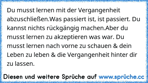 Du musst lernen mit der Vergangenheit abzuschließen.Was passiert ist, ist passiert. Du kannst nichts rückgängig machen.Aber du musst lernen zu akzeptieren was war. Du musst lernen nach vorne zu schauen & dein Leben zu leben & die Vergangenheit hinter dir zu lassen.♥