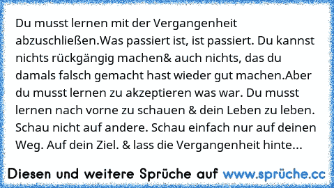 Du musst lernen mit der Vergangenheit abzuschließen.
Was passiert ist, ist passiert. Du kannst nichts rückgängig machen
& auch nichts, das du damals falsch gemacht hast wieder gut machen.
Aber du musst lernen zu akzeptieren was war. Du musst lernen nach vorne zu schauen & dein Leben zu leben. Schau nicht auf andere. Schau einfach nur auf deinen Weg. Auf dein Ziel. & lass die Vergangenheit hinter d...