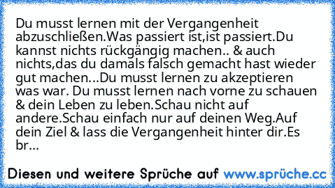 Du musst lernen mit der Vergangenheit abzuschließen.
Was passiert ist,ist passiert.Du kannst nichts rückgängig machen.. & auch nichts,das du damals falsch gemacht hast wieder gut machen...
Du musst lernen zu akzeptieren was war. Du musst lernen nach vorne zu schauen & dein Leben zu leben.Schau nicht auf andere.Schau einfach nur auf deinen Weg.Auf dein Ziel & lass die Vergangenheit hinter dir.Es br...