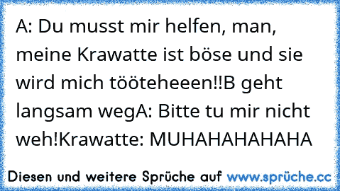 A: Du musst mir helfen, man, meine Krawatte ist böse und sie wird mich tööteheeen!!
B geht langsam weg
A: Bitte tu mir nicht weh!
Krawatte: MUHAHAHAHAHA