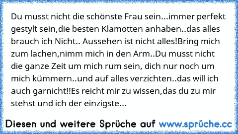 Du musst nicht die schönste Frau sein...
immer perfekt gestylt sein,die besten Klamotten anhaben..
das alles brauch ich Nicht.. Aussehen ist nicht alles!
Bring mich zum lachen,nimm mich in den Arm..
Du musst nicht die ganze Zeit um mich rum sein, dich nur noch um mich kümmern..
und auf alles verzichten..das will ich auch garnicht!!
Es reicht mir zu wissen,das du zu mir stehst und ich der einzig...