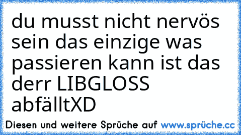 du musst nicht nervös sein das einzige was passieren kann ist das derr LIBGLOSS abfällt
XD