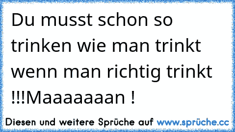 Du musst schon so trinken wie man trinkt wenn man richtig trinkt !!!
Maaaaaaan !