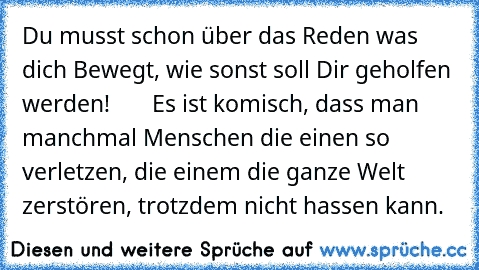 Du musst schon über das Reden was dich Bewegt, wie sonst soll Dir geholfen werden!       Es ist komisch, dass man manchmal Menschen die einen so verletzen, die einem die ganze Welt zerstören, trotzdem nicht hassen kann.