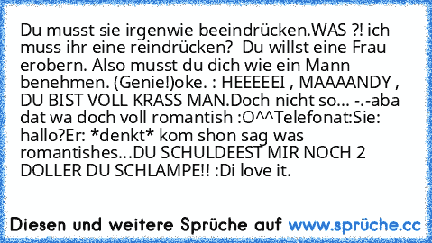 Du musst sie irgenwie beeindrücken.
WAS ?! ich muss ihr eine reindrücken?  
Du willst eine Frau erobern. Also musst du dich wie ein Mann benehmen. (Genie!)
oke. : HEEEEEI , MAAAANDY , DU BIST VOLL KRASS MAN.
Doch nicht so... -.-
aba dat wa doch voll romantish :O
^^
Telefonat:
Sie: hallo?
Er: *denkt* kom shon sag was romantishes...
DU SCHULDEEST MIR NOCH 2 DOLLER DU SCHLAMPE!! :D
i love it. ♥