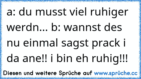 a: du musst viel ruhiger werdn... b: wannst des nu einmal sagst prack i da ane!! i bin eh ruhig!!!