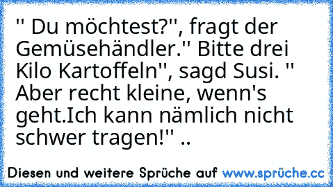 '' Du möchtest?'', fragt der Gemüsehändler.
'' Bitte drei Kilo Kartoffeln'', sagd Susi. '' Aber recht kleine, wenn's geht.Ich kann nämlich nicht schwer tragen!'' ..