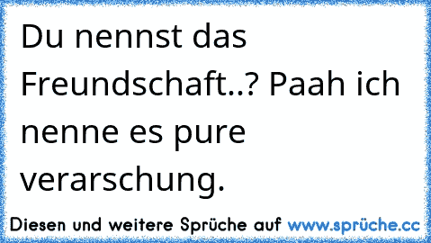 Du nennst das Freundschaft..? Paah ich nenne es pure verarschung.