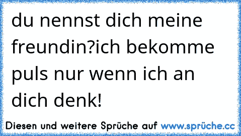 du nennst dich meine freundin?ich bekomme puls nur wenn ich an dich denk!