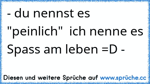 - du nennst es "peinlich"  ich nenne es Spass am leben =D -