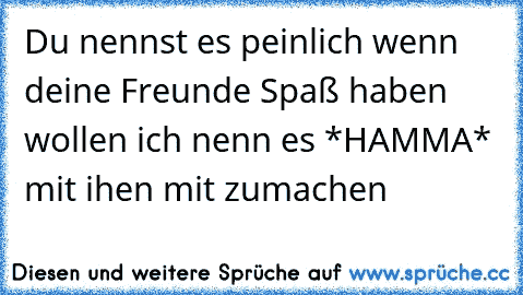 Du nennst es peinlich wenn deine Freunde Spaß haben wollen ich nenn es *HAMMA* mit ihen mit zumachen ♥