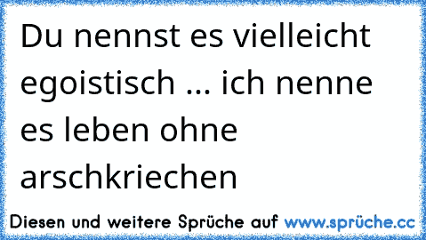 Du nennst es vielleicht egoistisch ... ich nenne es leben ohne arschkriechen