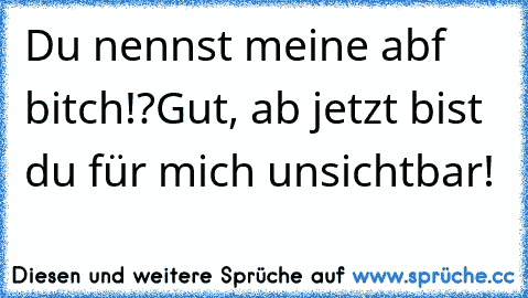 Du nennst meine abf bitch!?
Gut, ab jetzt bist du für mich unsichtbar!