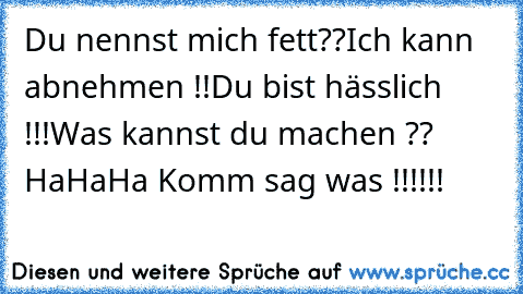 Du nennst mich fett??
Ich kann abnehmen !!
Du bist hässlich !!!
Was kannst du machen ?? 
HaHaHa Komm sag was !!!!!!