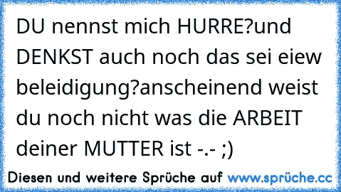 DU nennst mich HURRE?
und DENKST auch noch das sei eiew beleidigung?
anscheinend weist du noch nicht was die ARBEIT deiner MUTTER ist -.- ;)