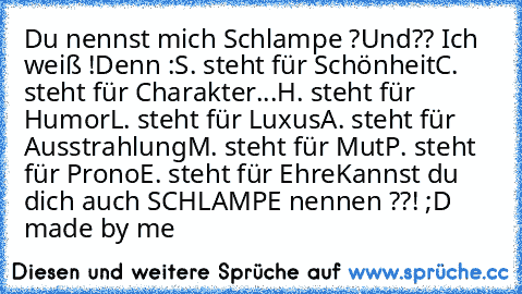 Du nennst mich Schlampe ?
Und?? Ich weiß !
Denn :
S. steht für Schönheit
C. steht für Charakter
...H. steht für Humor
L. steht für Luxus
A. steht für Ausstrahlung
M. steht für Mut
P. steht für Prono
E. steht für Ehre
Kannst du dich auch SCHLAMPE nennen ??! 
;D made by me