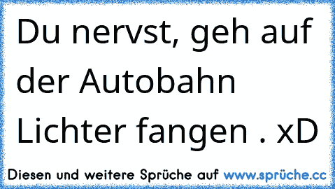 Du nervst, geh auf der Autobahn Lichter fangen . xD