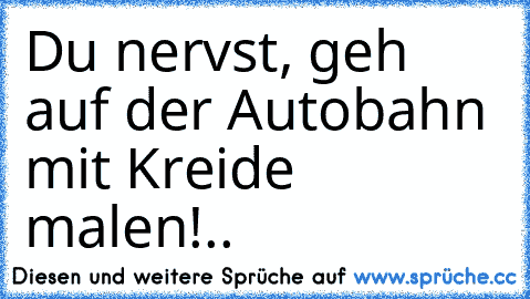 Du nervst, geh auf der Autobahn mit Kreide malen!..