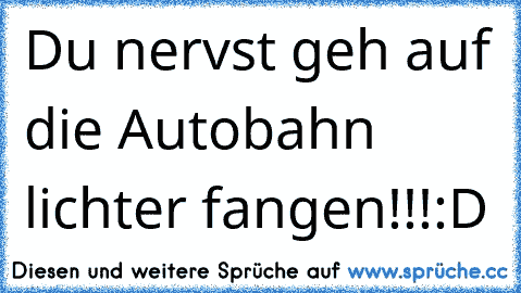 Du nervst geh auf die Autobahn lichter fangen!!!
:D