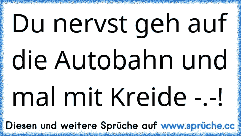 Du nervst geh auf die Autobahn und mal mit Kreide -.-!