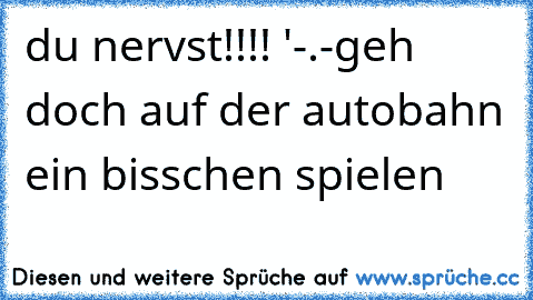 du nervst!!!! '-.-
geh doch auf der autobahn ein bisschen spielen