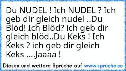 Du NUDEL ! 
Ich NUDEL ? Ich geb dir gleich nudel ..
Du Blöd! 
Ich Blöd? ich geb dir gleich blöd..
Du Keks ! 
Ich Keks ? ich geb dir gleich Keks ....
Jaaaa !