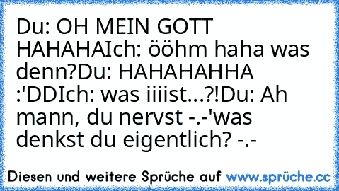 Du: OH MEIN GOTT HAHAHA
Ich: ööhm haha was denn?
Du: HAHAHAHHA :'DD
Ich: was iiiist...?!
Du: Ah mann, du nervst -.-'
was denkst du eigentlich? -.-