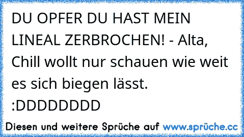 DU OPFER DU HAST MEIN LINEAL ZERBROCHEN! - Alta, Chill wollt nur schauen wie weit es sich biegen lässt. :DDDDDDDD