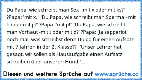 Du Papa, wie schreibt man Sex - mit x oder mit ks?' ?Papa: 'mit x." 'Du Papa, wie schreibt man Sperma - mit b oder mit p?' ?Papa: 'mit p!" 'Du Papa, wie schreibt man Vorhaut -mit t oder mit d?' ?Papa: 'Ja sapperlot noch mal, was schreibst denn Du da für einen Aufsatz mit 7 Jahren in der 2. Klasse??" 'Unser Lehrer hat gesagt, wir sollen als Hausaufgabe einen Aufsatz schreiben über unseren Hund.'...