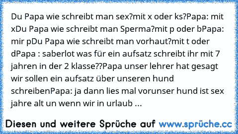 Du Papa wie schreibt man sex?
mit x oder ks?
Papa: mit x
Du Papa wie schreibt man Sperma?
mit p oder b
Papa: mir p
Du Papa wie schreibt man vorhaut?
mit t oder d
Papa : saberlot was für ein aufsatz schreibt ihr mit 7 jahren in der 2 klasse??
Papa unser lehrer hat gesagt wir sollen ein aufsatz über unseren hund schreiben
Papa: ja dann lies mal vor
unser hund ist sex jahre alt un wenn wir in urla...