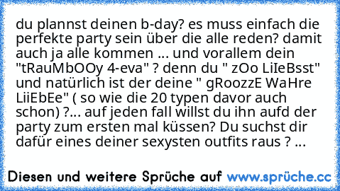 du plannst deinen b-day? es muss einfach die perfekte party sein über die alle reden? damit auch ja alle kommen ... und vorallem dein "tRauMbOOy 4-eva" ? denn du " zOo LiIeBsst" und natürlich ist der deine " gRoozzE WaHre LiiEbEe" ( so wie die 20 typen davor auch schon) ?... auf jeden fall willst du ihn aufd der party zum ersten mal küssen? Du suchst dir dafür eines deiner sexysten outfits raus...