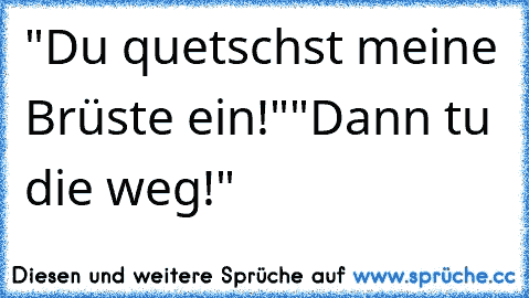 "Du quetschst meine Brüste ein!"
"Dann tu die weg!"