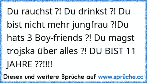 Du rauchst ?! Du drinkst ?! Du bist nicht mehr jungfrau ?!Du hats 3 Boy-friends ?! Du magst trojska über alles ?! DU BIST 11 JAHRE ??!!!!