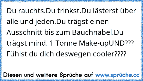 Du rauchts.
Du trinkst.
Du lästerst über alle und jeden.
Du trägst einen Ausschnitt bis zum Bauchnabel.
Du trägst mind. 1 Tonne Make-up
UND??? Fühlst du dich deswegen cooler????