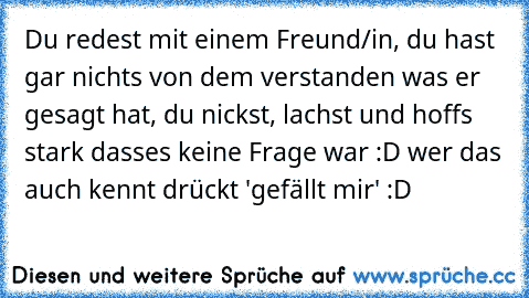 Du redest mit einem Freund/in, du hast gar nichts von dem verstanden was er gesagt hat, du nickst, lachst und hoffs stark dasses keine Frage war :D 
wer das auch kennt drückt 'gefällt mir' :D