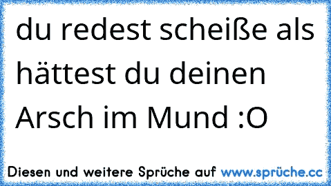 du redest scheiße als hättest du deinen Arsch im Mund :O