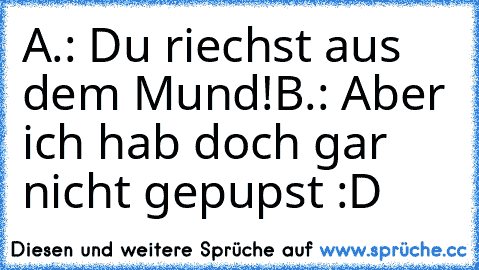 A.: Du riechst aus dem Mund!
B.: Aber ich hab doch gar nicht gepupst 
:D