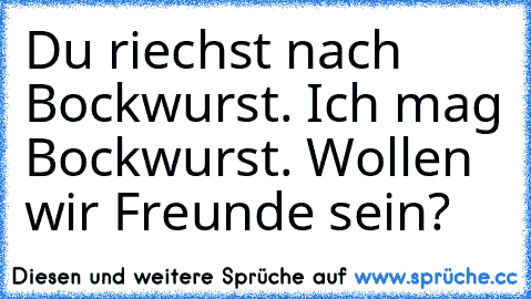 Du riechst nach Bockwurst. Ich mag Bockwurst. Wollen wir Freunde sein?