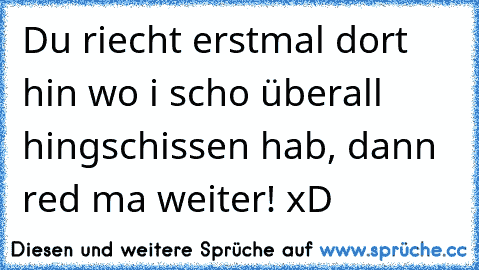 Du riecht erstmal dort hin wo i scho überall hingschissen hab, dann red ma weiter! xD