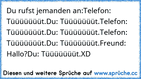 Du rufst jemanden an:
Telefon: Tüüüüüüüt.
Du: Tüüüüüüüt.
Telefon: Tüüüüüüüt.
Du: Tüüüüüüüt.
Telefon: Tüüüüüüüt.
Du: Tüüüüüüüt.
Freund: Hallo?
Du: Tüüüüüüüt.
XD