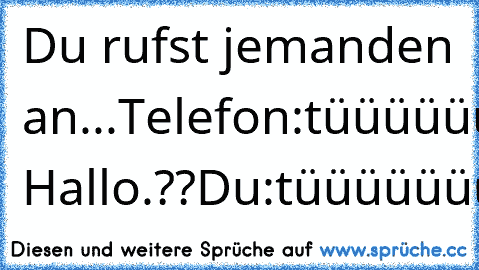 Du rufst jemanden an...
Telefon:tüüüüüüüüt
Du:tüüüüüüüüt
Telefon:tüüüüüüüüt
Du:tüüüüüüt
Telefon:tüüüüüüüüüüüt
Du:tüüüüt
Telefon:tüüüüüüüüüüt
Du:tüüüüüüüüüüüüt
Er: Hallo.??
Du:tüüüüüüüüüüüüüüüt
:D