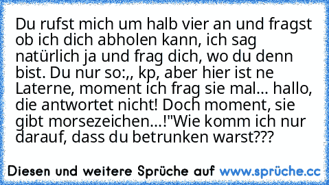 Du rufst mich um halb vier an und fragst ob ich dich abholen kann, ich sag natürlich ja und frag dich, wo du denn bist. Du nur so:,, kp, aber hier ist ne Laterne, moment ich frag sie mal... hallo, die antwortet nicht! Doch moment, sie gibt morsezeichen...!"
Wie komm ich nur darauf, dass du betrunken warst???